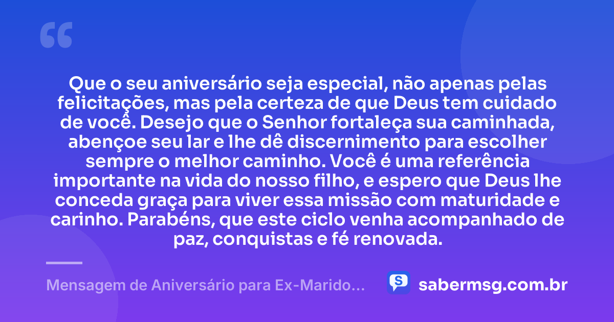 Que o seu aniversário seja especial, não apenas pelas felicitações, mas pela certeza de que Deus tem cuidado de você. Desejo que o Senhor fortaleça sua caminhada, abençoe seu lar e lhe dê discernimento para escolher sempre o melhor caminho. Você é uma referência importante na vida do nosso filho, e espero que Deus lhe conceda graça para viver essa missão com maturidade e carinho. Parabéns, que este ciclo venha acompanhado de paz, conquistas e fé renovada. — Mensagem de Aniversário para Ex-Marido, Pai do Meu Filho, Evangélica