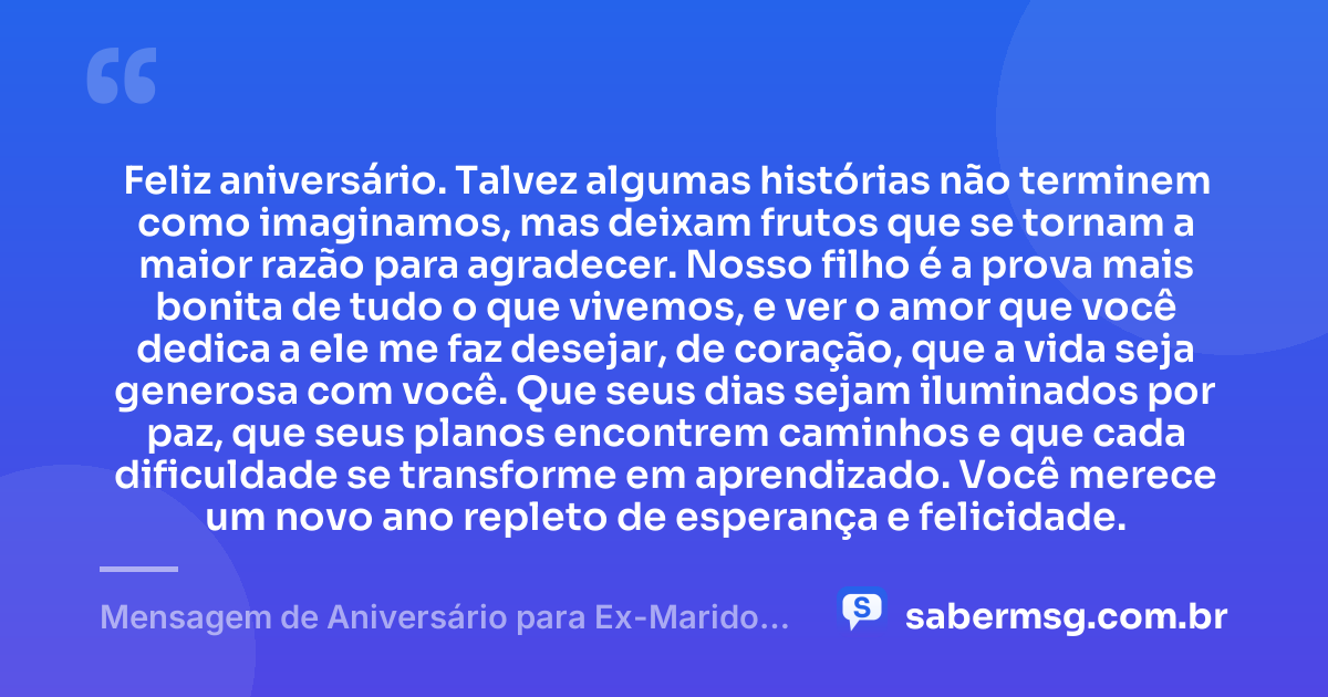 Feliz aniversário. Talvez algumas histórias não terminem como imaginamos, mas deixam frutos que se tornam a maior razão para agradecer. Nosso filho é a prova mais bonita de tudo o que vivemos, e ver o amor que você dedica a ele me faz desejar, de coração, que a vida seja generosa com você. Que seus dias sejam iluminados por paz, que seus planos encontrem caminhos e que cada dificuldade se transforme em aprendizado. Você merece um novo ano repleto de esperança e felicidade. — Mensagem de Aniversário para Ex-Marido Pai do Meu Filho para Chorar