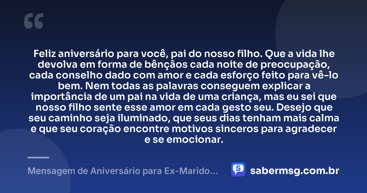 Feliz aniversário para você, pai do nosso filho. Que a vida lhe devolva em forma de bênçãos cada noite de preocupação, cada conselho dado com amor e cada esforço feito para vê-lo bem. Nem todas as palavras conseguem explicar a importância de um pai na vida de uma criança, mas eu sei que nosso filho sente esse amor em cada gesto seu. Desejo que seu caminho seja iluminado, que seus dias tenham mais calma e que seu coração encontre motivos sinceros para agradecer e se emocionar. — Mensagem de Aniversário para Ex-Marido Pai do Meu Filho para Chorar