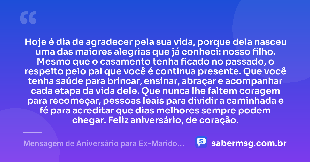 Hoje é dia de agradecer pela sua vida, porque dela nasceu uma das maiores alegrias que já conheci: nosso filho. Mesmo que o casamento tenha ficado no passado, o respeito pelo pai que você é continua presente. Que você tenha saúde para brincar, ensinar, abraçar e acompanhar cada etapa da vida dele. Que nunca lhe faltem coragem para recomeçar, pessoas leais para dividir a caminhada e fé para acreditar que dias melhores sempre podem chegar. Feliz aniversário, de coração. — Mensagem de Aniversário para Ex-Marido Pai do Meu Filho para Chorar