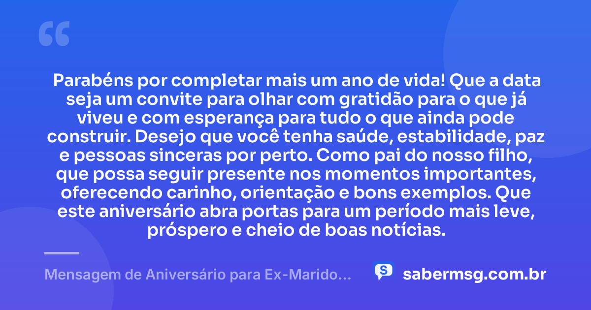 Parabéns por completar mais um ano de vida! Que a data seja um convite para olhar com gratidão para o que já viveu e com esperança para tudo o que ainda pode construir. Desejo que você tenha saúde, estabilidade, paz e pessoas sinceras por perto. Como pai do nosso filho, que possa seguir presente nos momentos importantes, oferecendo carinho, orientação e bons exemplos. Que este aniversário abra portas para um período mais leve, próspero e cheio de boas notícias. — Mensagem de Aniversário para Ex-Marido Pai do Meu Filho para WhatsApp