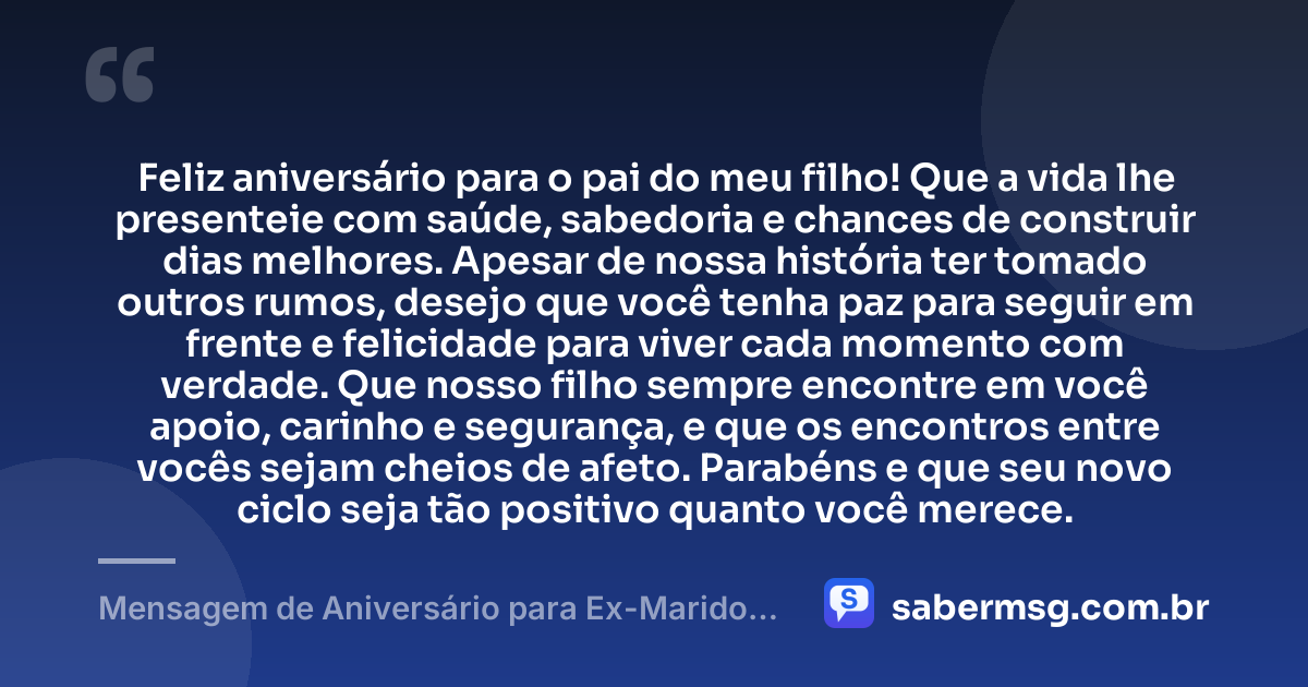 Feliz aniversário para o pai do meu filho! Que a vida lhe presenteie com saúde, sabedoria e chances de construir dias melhores. Apesar de nossa história ter tomado outros rumos, desejo que você tenha paz para seguir em frente e felicidade para viver cada momento com verdade. Que nosso filho sempre encontre em você apoio, carinho e segurança, e que os encontros entre vocês sejam cheios de afeto. Parabéns e que seu novo ciclo seja tão positivo quanto você merece. — Mensagem de Aniversário para Ex-Marido Pai do Meu Filho para WhatsApp