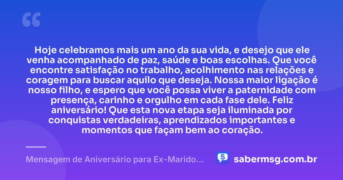 Hoje celebramos mais um ano da sua vida, e desejo que ele venha acompanhado de paz, saúde e boas escolhas. Que você encontre satisfação no trabalho, acolhimento nas relações e coragem para buscar aquilo que deseja. Nossa maior ligação é nosso filho, e espero que você possa viver a paternidade com presença, carinho e orgulho em cada fase dele. Feliz aniversário! Que esta nova etapa seja iluminada por conquistas verdadeiras, aprendizados importantes e momentos que façam bem ao coração. — Mensagem de Aniversário para Ex-Marido Pai do Meu Filho para WhatsApp