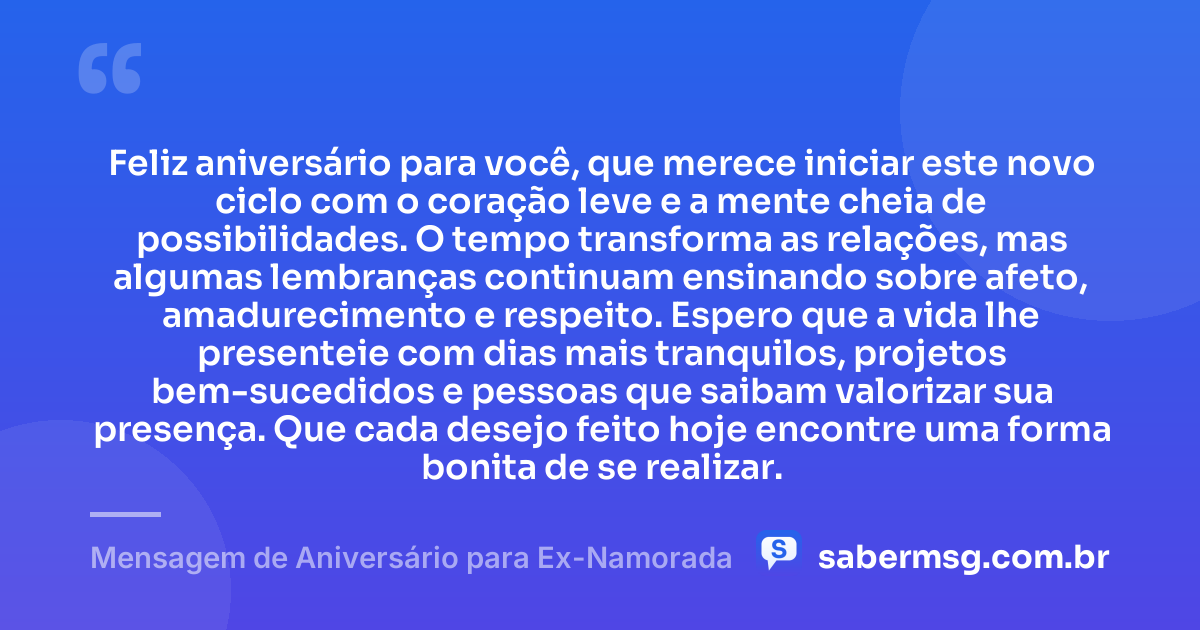 Feliz aniversário para você, que merece iniciar este novo ciclo com o coração leve e a mente cheia de possibilidades. O tempo transforma as relações, mas algumas lembranças continuam ensinando sobre afeto, amadurecimento e respeito. Espero que a vida lhe presenteie com dias mais tranquilos, projetos bem-sucedidos e pessoas que saibam valorizar sua presença. Que cada desejo feito hoje encontre uma forma bonita de se realizar. — Mensagem de Aniversário para Ex-Namorada