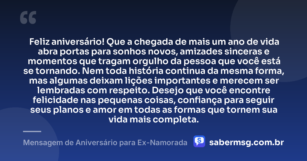 Feliz aniversário! Que a chegada de mais um ano de vida abra portas para sonhos novos, amizades sinceras e momentos que tragam orgulho da pessoa que você está se tornando. Nem toda história continua da mesma forma, mas algumas deixam lições importantes e merecem ser lembradas com respeito. Desejo que você encontre felicidade nas pequenas coisas, confiança para seguir seus planos e amor em todas as formas que tornem sua vida mais completa. — Mensagem de Aniversário para Ex-Namorada