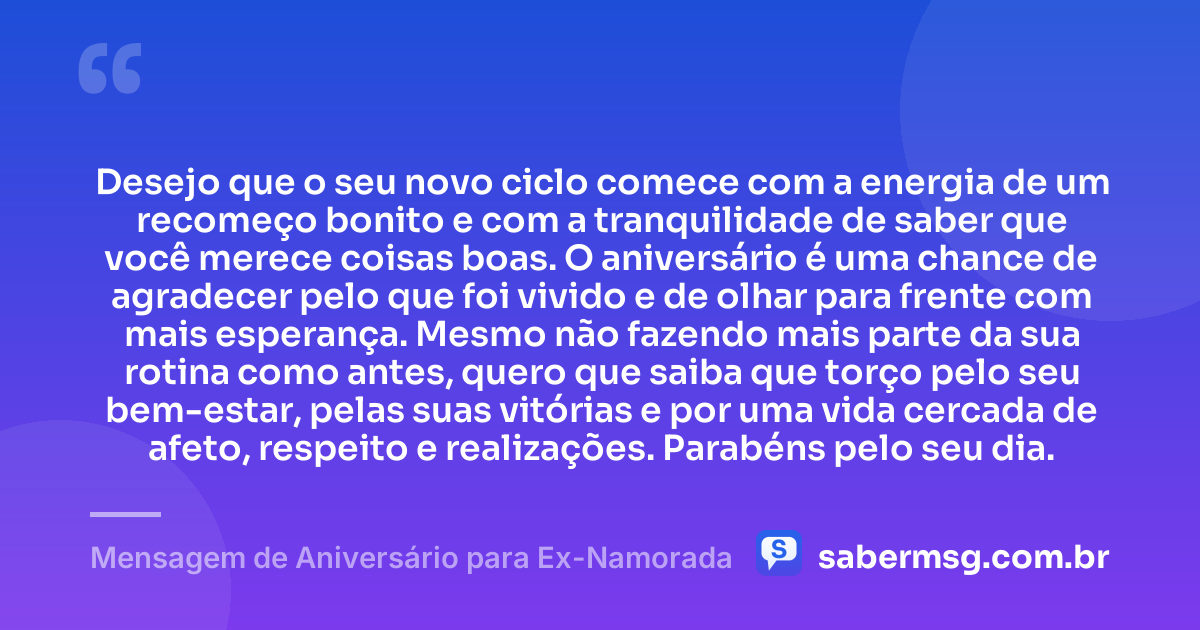 Desejo que o seu novo ciclo comece com a energia de um recomeço bonito e com a tranquilidade de saber que você merece coisas boas. O aniversário é uma chance de agradecer pelo que foi vivido e de olhar para frente com mais esperança. Mesmo não fazendo mais parte da sua rotina como antes, quero que saiba que torço pelo seu bem-estar, pelas suas vitórias e por uma vida cercada de afeto, respeito e realizações. Parabéns pelo seu dia. — Mensagem de Aniversário para Ex-Namorada