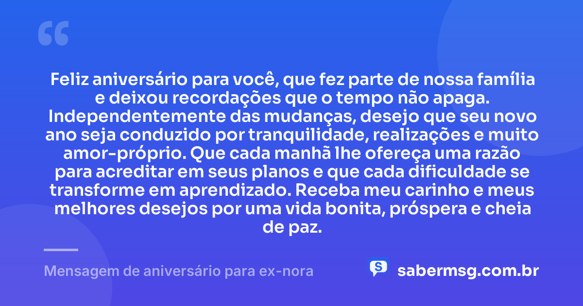 Feliz aniversário para você, que fez parte de nossa família e deixou recordações que o tempo não apaga. Independentemente das mudanças, desejo que seu novo ano seja conduzido por tranquilidade, realizações e muito amor-próprio. Que cada manhã lhe ofereça uma razão para acreditar em seus planos e que cada dificuldade se transforme em aprendizado. Receba meu carinho e meus melhores desejos por uma vida bonita, próspera e cheia de paz. — Mensagem de aniversário para ex-nora