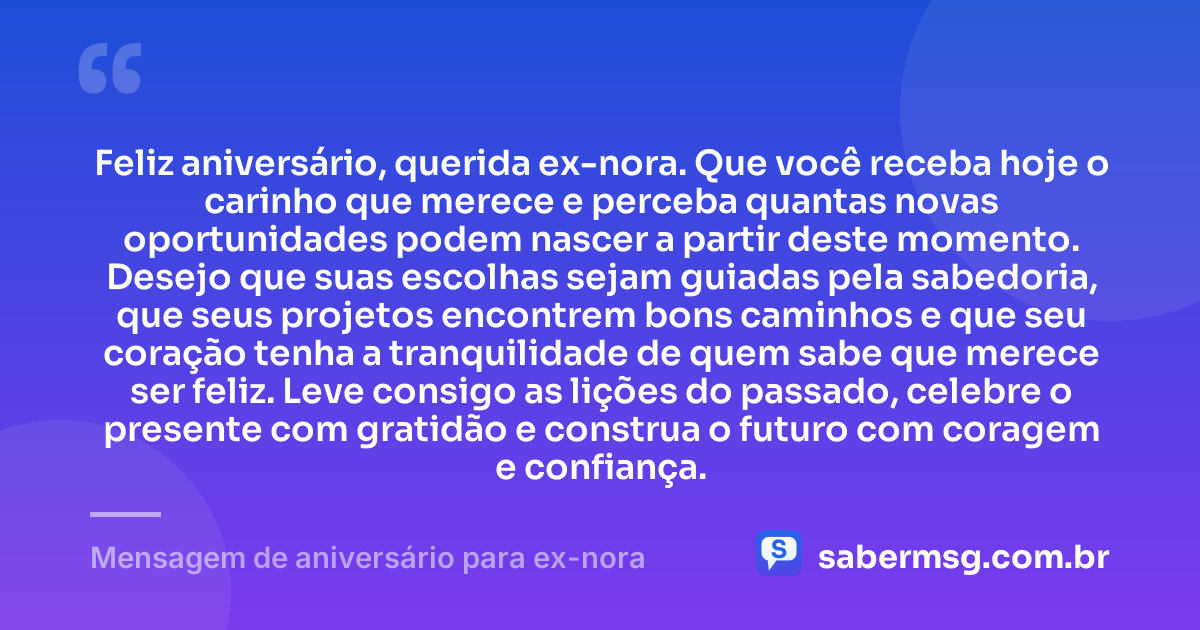 Feliz aniversário, querida ex-nora. Que você receba hoje o carinho que merece e perceba quantas novas oportunidades podem nascer a partir deste momento. Desejo que suas escolhas sejam guiadas pela sabedoria, que seus projetos encontrem bons caminhos e que seu coração tenha a tranquilidade de quem sabe que merece ser feliz. Leve consigo as lições do passado, celebre o presente com gratidão e construa o futuro com coragem e confiança. — Mensagem de aniversário para ex-nora