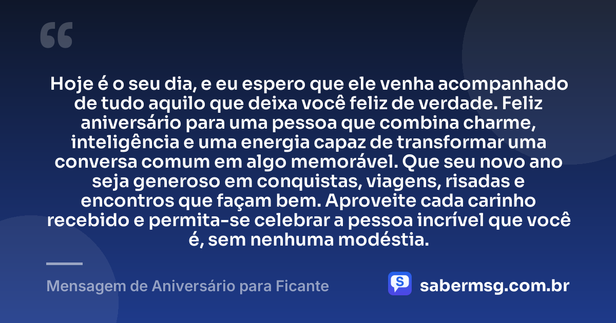 Hoje é o seu dia, e eu espero que ele venha acompanhado de tudo aquilo que deixa você feliz de verdade. Feliz aniversário para uma pessoa que combina charme, inteligência e uma energia capaz de transformar uma conversa comum em algo memorável. Que seu novo ano seja generoso em conquistas, viagens, risadas e encontros que façam bem. Aproveite cada carinho recebido e permita-se celebrar a pessoa incrível que você é, sem nenhuma modéstia. — Mensagem de Aniversário para Ficante