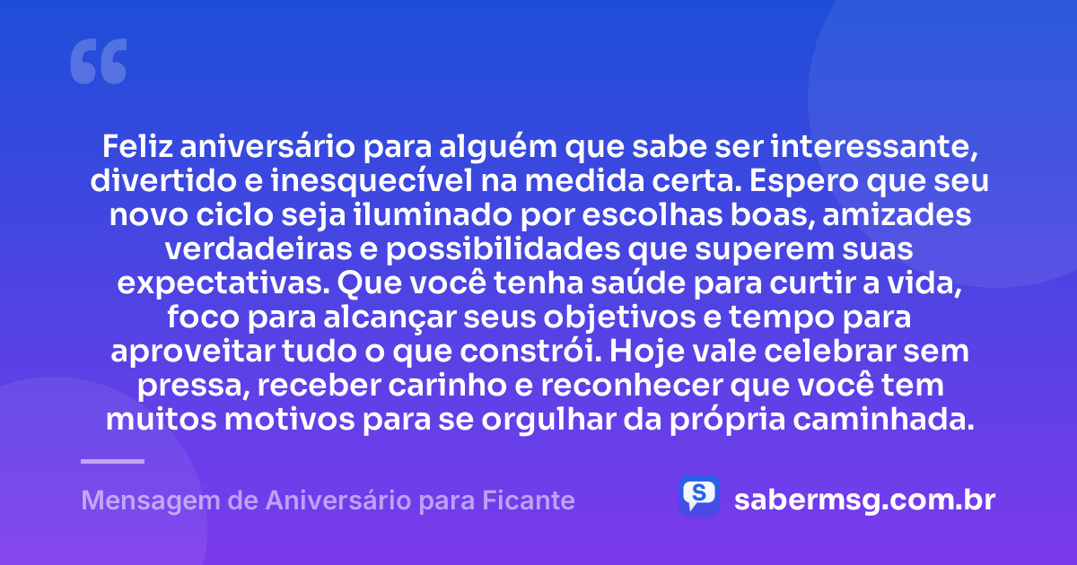 Feliz aniversário para alguém que sabe ser interessante, divertido e inesquecível na medida certa. Espero que seu novo ciclo seja iluminado por escolhas boas, amizades verdadeiras e possibilidades que superem suas expectativas. Que você tenha saúde para curtir a vida, foco para alcançar seus objetivos e tempo para aproveitar tudo o que constrói. Hoje vale celebrar sem pressa, receber carinho e reconhecer que você tem muitos motivos para se orgulhar da própria caminhada. — Mensagem de Aniversário para Ficante