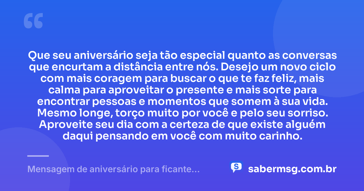 Que seu aniversário seja tão especial quanto as conversas que encurtam a distância entre nós. Desejo um novo ciclo com mais coragem para buscar o que te faz feliz, mais calma para aproveitar o presente e mais sorte para encontrar pessoas e momentos que somem à sua vida. Mesmo longe, torço muito por você e pelo seu sorriso. Aproveite seu dia com a certeza de que existe alguém daqui pensando em você com muito carinho. — Mensagem de aniversário para ficante distante
