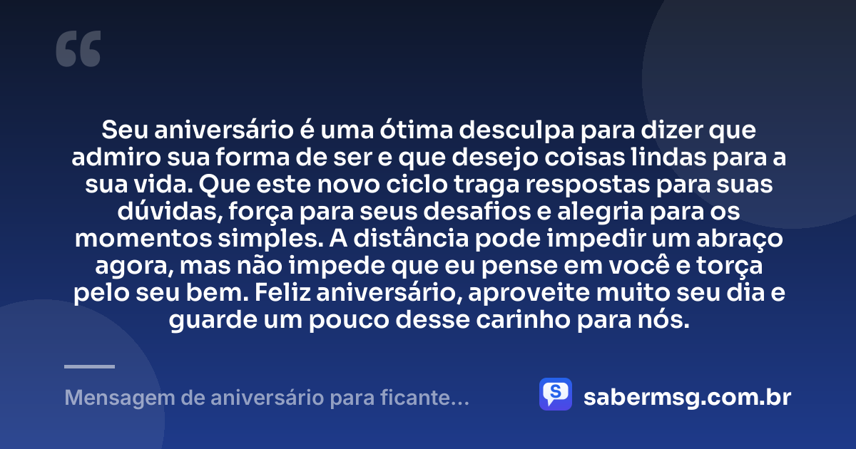 Seu aniversário é uma ótima desculpa para dizer que admiro sua forma de ser e que desejo coisas lindas para a sua vida. Que este novo ciclo traga respostas para suas dúvidas, força para seus desafios e alegria para os momentos simples. A distância pode impedir um abraço agora, mas não impede que eu pense em você e torça pelo seu bem. Feliz aniversário, aproveite muito seu dia e guarde um pouco desse carinho para nós. — Mensagem de aniversário para ficante distante