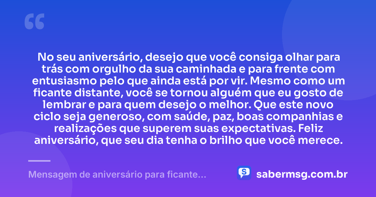 No seu aniversário, desejo que você consiga olhar para trás com orgulho da sua caminhada e para frente com entusiasmo pelo que ainda está por vir. Mesmo como um ficante distante, você se tornou alguém que eu gosto de lembrar e para quem desejo o melhor. Que este novo ciclo seja generoso, com saúde, paz, boas companhias e realizações que superem suas expectativas. Feliz aniversário, que seu dia tenha o brilho que você merece. — Mensagem de aniversário para ficante distante