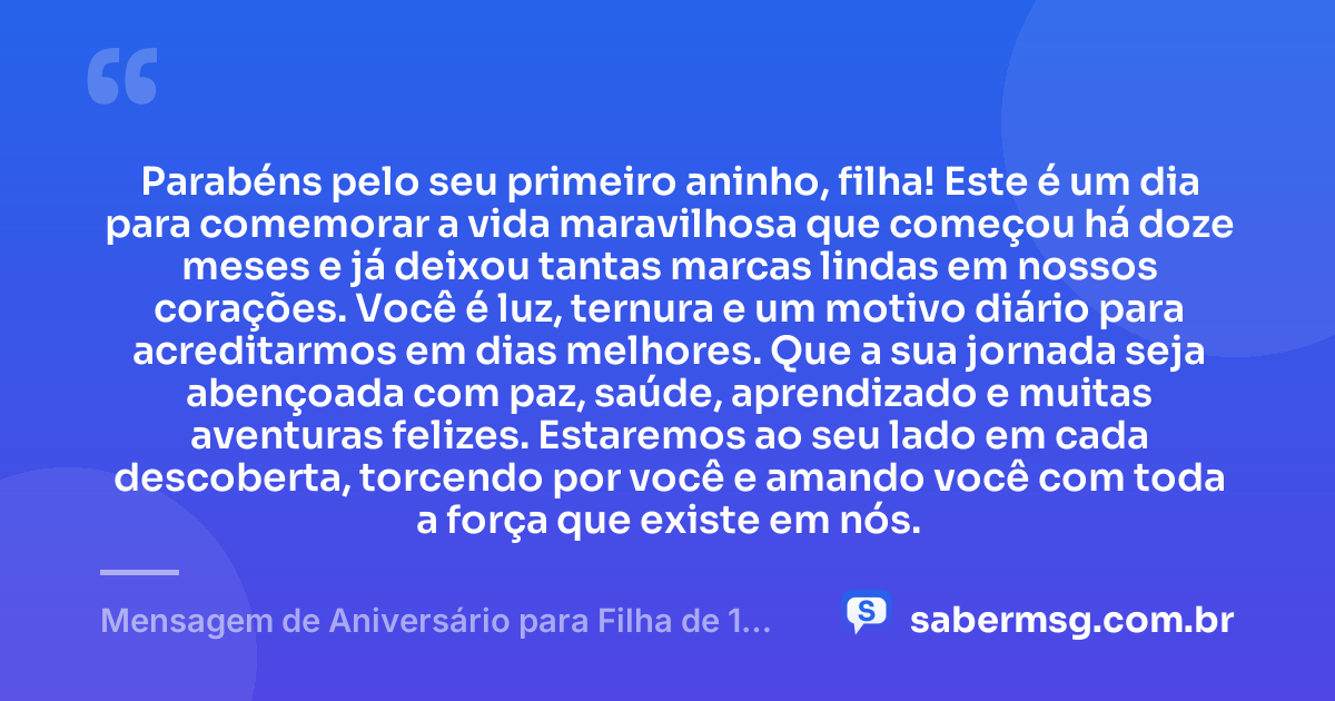 Parabéns pelo seu primeiro aninho, filha! Este é um dia para comemorar a vida maravilhosa que começou há doze meses e já deixou tantas marcas lindas em nossos corações. Você é luz, ternura e um motivo diário para acreditarmos em dias melhores. Que a sua jornada seja abençoada com paz, saúde, aprendizado e muitas aventuras felizes. Estaremos ao seu lado em cada descoberta, torcendo por você e amando você com toda a força que existe em nós. — Mensagem de Aniversário para Filha de 1 Aninho