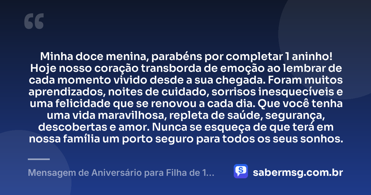Minha doce menina, parabéns por completar 1 aninho! Hoje nosso coração transborda de emoção ao lembrar de cada momento vivido desde a sua chegada. Foram muitos aprendizados, noites de cuidado, sorrisos inesquecíveis e uma felicidade que se renovou a cada dia. Que você tenha uma vida maravilhosa, repleta de saúde, segurança, descobertas e amor. Nunca se esqueça de que terá em nossa família um porto seguro para todos os seus sonhos. — Mensagem de Aniversário para Filha de 1 Aninho