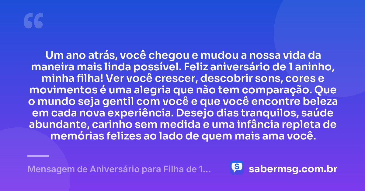 Um ano atrás, você chegou e mudou a nossa vida da maneira mais linda possível. Feliz aniversário de 1 aninho, minha filha! Ver você crescer, descobrir sons, cores e movimentos é uma alegria que não tem comparação. Que o mundo seja gentil com você e que você encontre beleza em cada nova experiência. Desejo dias tranquilos, saúde abundante, carinho sem medida e uma infância repleta de memórias felizes ao lado de quem mais ama você. — Mensagem de Aniversário para Filha de 1 Aninho