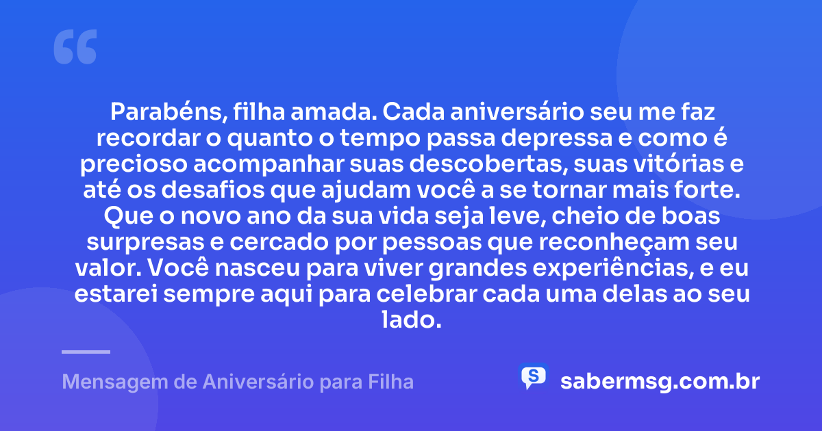 Parabéns, filha amada. Cada aniversário seu me faz recordar o quanto o tempo passa depressa e como é precioso acompanhar suas descobertas, suas vitórias e até os desafios que ajudam você a se tornar mais forte. Que o novo ano da sua vida seja leve, cheio de boas surpresas e cercado por pessoas que reconheçam seu valor. Você nasceu para viver grandes experiências, e eu estarei sempre aqui para celebrar cada uma delas ao seu lado. — Mensagem de Aniversário para Filha