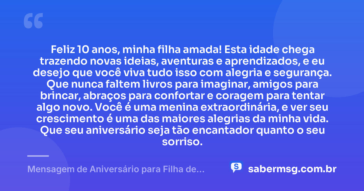Feliz 10 anos, minha filha amada! Esta idade chega trazendo novas ideias, aventuras e aprendizados, e eu desejo que você viva tudo isso com alegria e segurança. Que nunca faltem livros para imaginar, amigos para brincar, abraços para confortar e coragem para tentar algo novo. Você é uma menina extraordinária, e ver seu crescimento é uma das maiores alegrias da minha vida. Que seu aniversário seja tão encantador quanto o seu sorriso. — Mensagem de Aniversário para Filha de 10 Anos