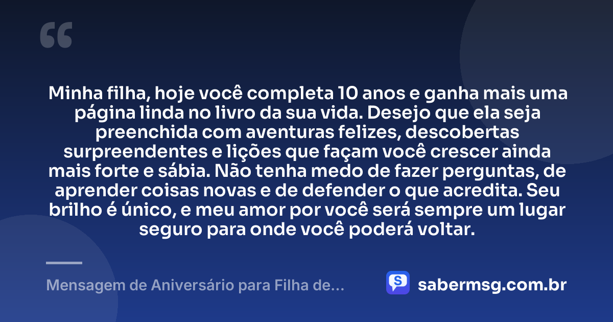 Minha filha, hoje você completa 10 anos e ganha mais uma página linda no livro da sua vida. Desejo que ela seja preenchida com aventuras felizes, descobertas surpreendentes e lições que façam você crescer ainda mais forte e sábia. Não tenha medo de fazer perguntas, de aprender coisas novas e de defender o que acredita. Seu brilho é único, e meu amor por você será sempre um lugar seguro para onde você poderá voltar. — Mensagem de Aniversário para Filha de 10 Anos