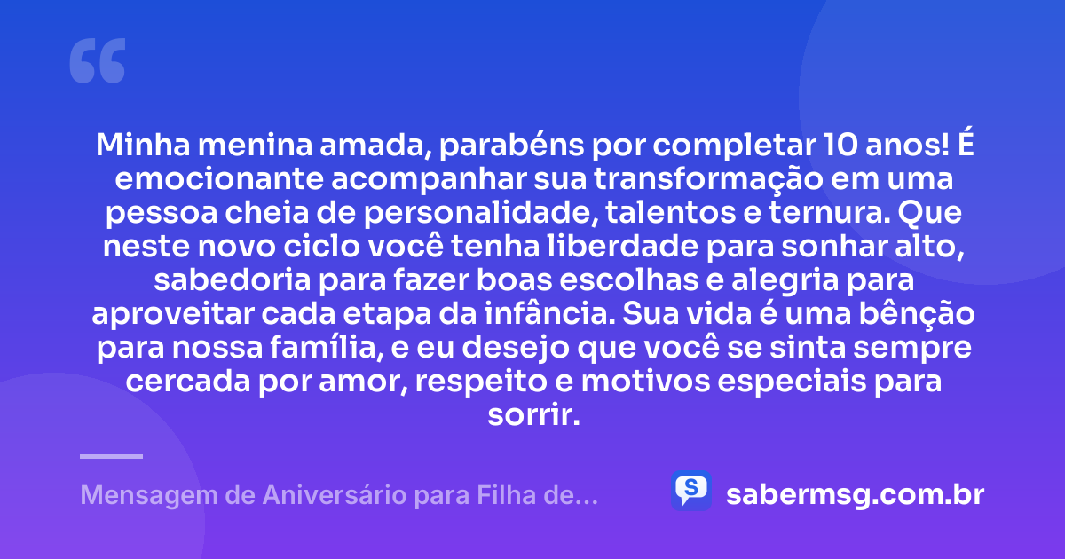 Minha menina amada, parabéns por completar 10 anos! É emocionante acompanhar sua transformação em uma pessoa cheia de personalidade, talentos e ternura. Que neste novo ciclo você tenha liberdade para sonhar alto, sabedoria para fazer boas escolhas e alegria para aproveitar cada etapa da infância. Sua vida é uma bênção para nossa família, e eu desejo que você se sinta sempre cercada por amor, respeito e motivos especiais para sorrir. — Mensagem de Aniversário para Filha de 10 Anos