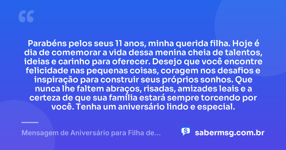 Parabéns pelos seus 11 anos, minha querida filha. Hoje é dia de comemorar a vida dessa menina cheia de talentos, ideias e carinho para oferecer. Desejo que você encontre felicidade nas pequenas coisas, coragem nos desafios e inspiração para construir seus próprios sonhos. Que nunca lhe faltem abraços, risadas, amizades leais e a certeza de que sua família estará sempre torcendo por você. Tenha um aniversário lindo e especial. — Mensagem de Aniversário para Filha de 11 Anos