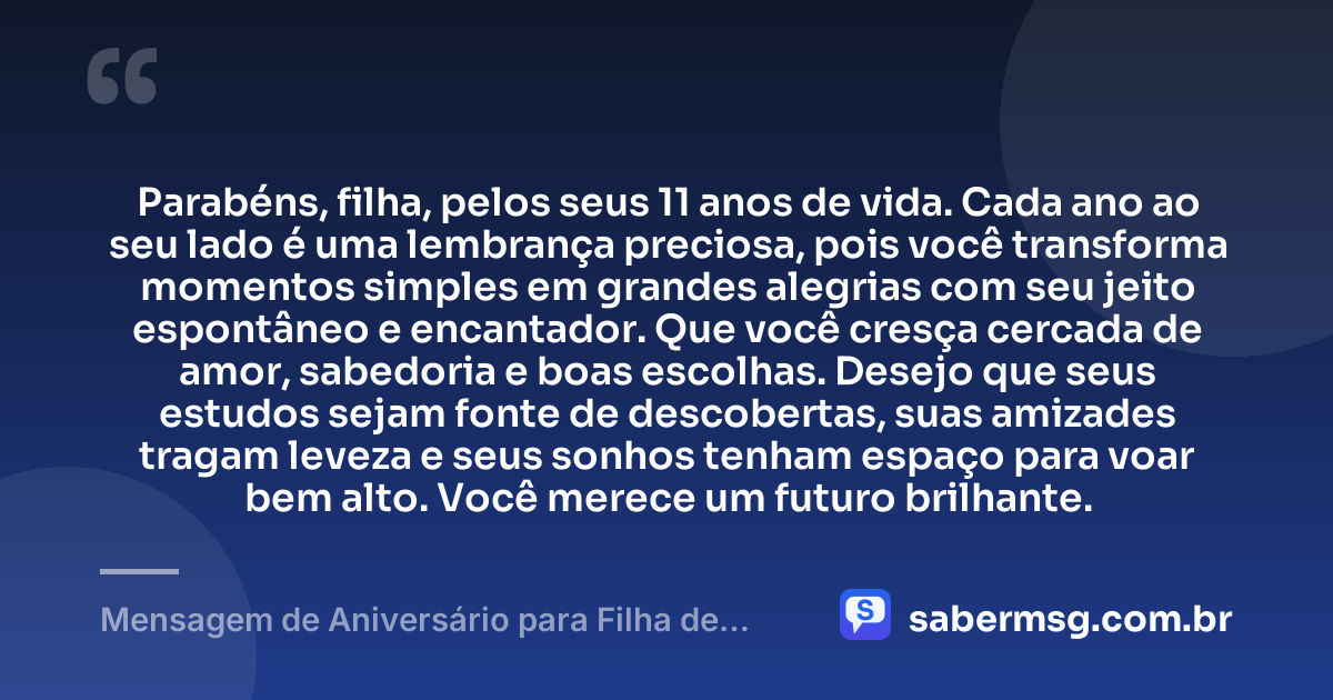 Parabéns, filha, pelos seus 11 anos de vida. Cada ano ao seu lado é uma lembrança preciosa, pois você transforma momentos simples em grandes alegrias com seu jeito espontâneo e encantador. Que você cresça cercada de amor, sabedoria e boas escolhas. Desejo que seus estudos sejam fonte de descobertas, suas amizades tragam leveza e seus sonhos tenham espaço para voar bem alto. Você merece um futuro brilhante. — Mensagem de Aniversário para Filha de 11 Anos