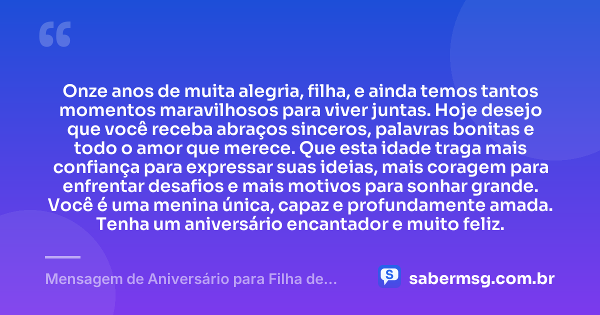 Onze anos de muita alegria, filha, e ainda temos tantos momentos maravilhosos para viver juntas. Hoje desejo que você receba abraços sinceros, palavras bonitas e todo o amor que merece. Que esta idade traga mais confiança para expressar suas ideias, mais coragem para enfrentar desafios e mais motivos para sonhar grande. Você é uma menina única, capaz e profundamente amada. Tenha um aniversário encantador e muito feliz. — Mensagem de Aniversário para Filha de 11 Anos