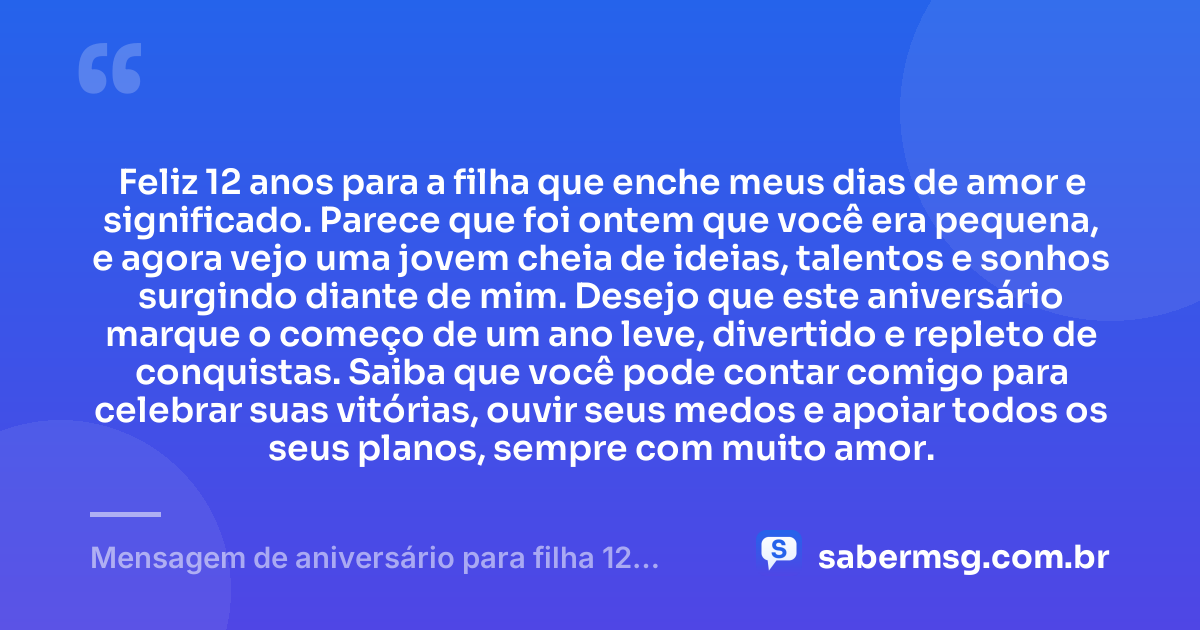 Feliz 12 anos para a filha que enche meus dias de amor e significado. Parece que foi ontem que você era pequena, e agora vejo uma jovem cheia de ideias, talentos e sonhos surgindo diante de mim. Desejo que este aniversário marque o começo de um ano leve, divertido e repleto de conquistas. Saiba que você pode contar comigo para celebrar suas vitórias, ouvir seus medos e apoiar todos os seus planos, sempre com muito amor. — Mensagem de aniversário para filha 12 anos