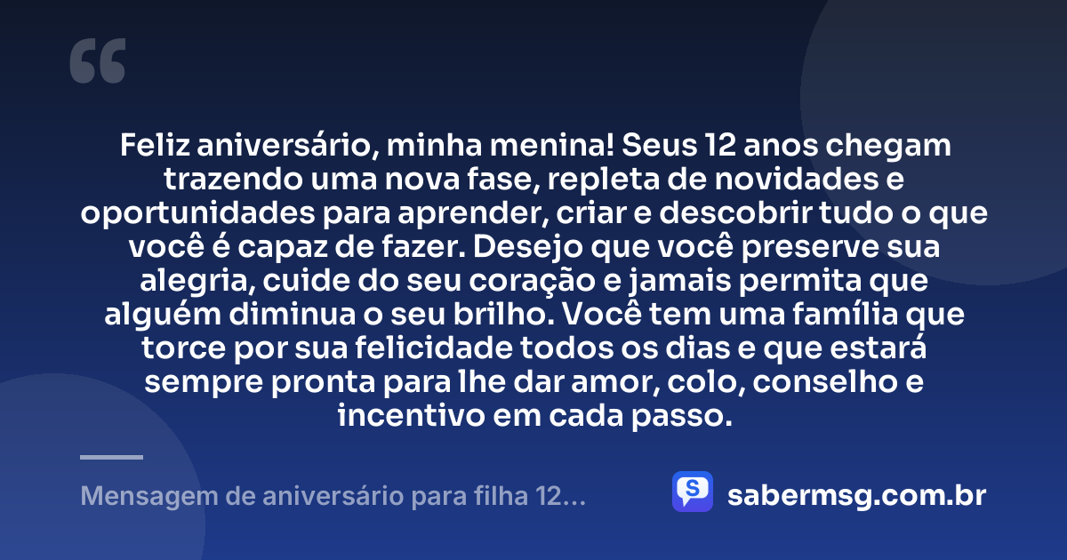 Feliz aniversário, minha menina! Seus 12 anos chegam trazendo uma nova fase, repleta de novidades e oportunidades para aprender, criar e descobrir tudo o que você é capaz de fazer. Desejo que você preserve sua alegria, cuide do seu coração e jamais permita que alguém diminua o seu brilho. Você tem uma família que torce por sua felicidade todos os dias e que estará sempre pronta para lhe dar amor, colo, conselho e incentivo em cada passo. — Mensagem de aniversário para filha 12 anos