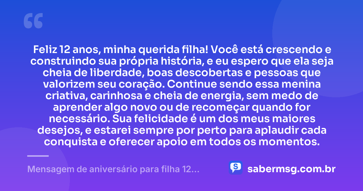 Feliz 12 anos, minha querida filha! Você está crescendo e construindo sua própria história, e eu espero que ela seja cheia de liberdade, boas descobertas e pessoas que valorizem seu coração. Continue sendo essa menina criativa, carinhosa e cheia de energia, sem medo de aprender algo novo ou de recomeçar quando for necessário. Sua felicidade é um dos meus maiores desejos, e estarei sempre por perto para aplaudir cada conquista e oferecer apoio em todos os momentos. — Mensagem de aniversário para filha 12 anos