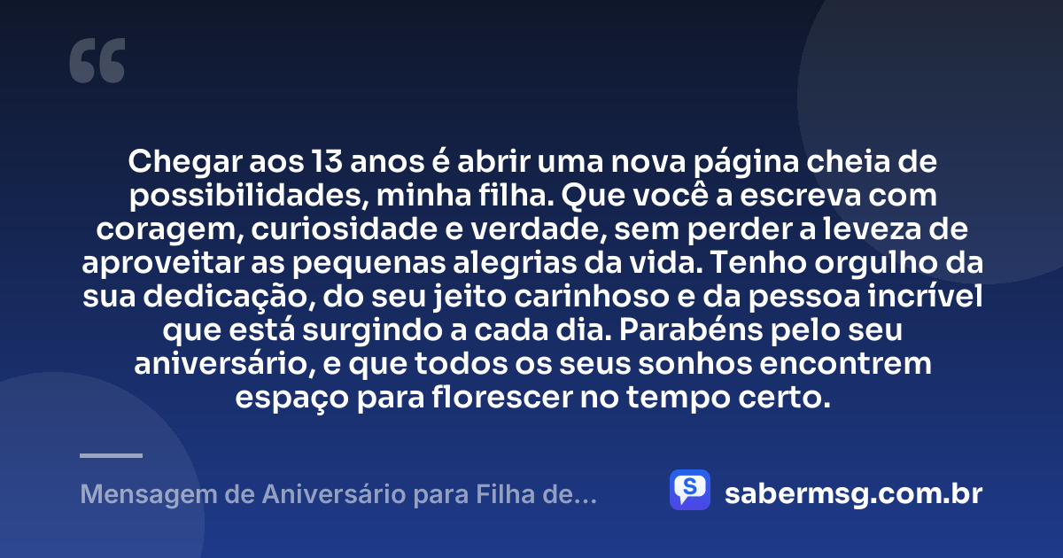 Chegar aos 13 anos é abrir uma nova página cheia de possibilidades, minha filha. Que você a escreva com coragem, curiosidade e verdade, sem perder a leveza de aproveitar as pequenas alegrias da vida. Tenho orgulho da sua dedicação, do seu jeito carinhoso e da pessoa incrível que está surgindo a cada dia. Parabéns pelo seu aniversário, e que todos os seus sonhos encontrem espaço para florescer no tempo certo. — Mensagem de Aniversário para Filha de 13 Anos
