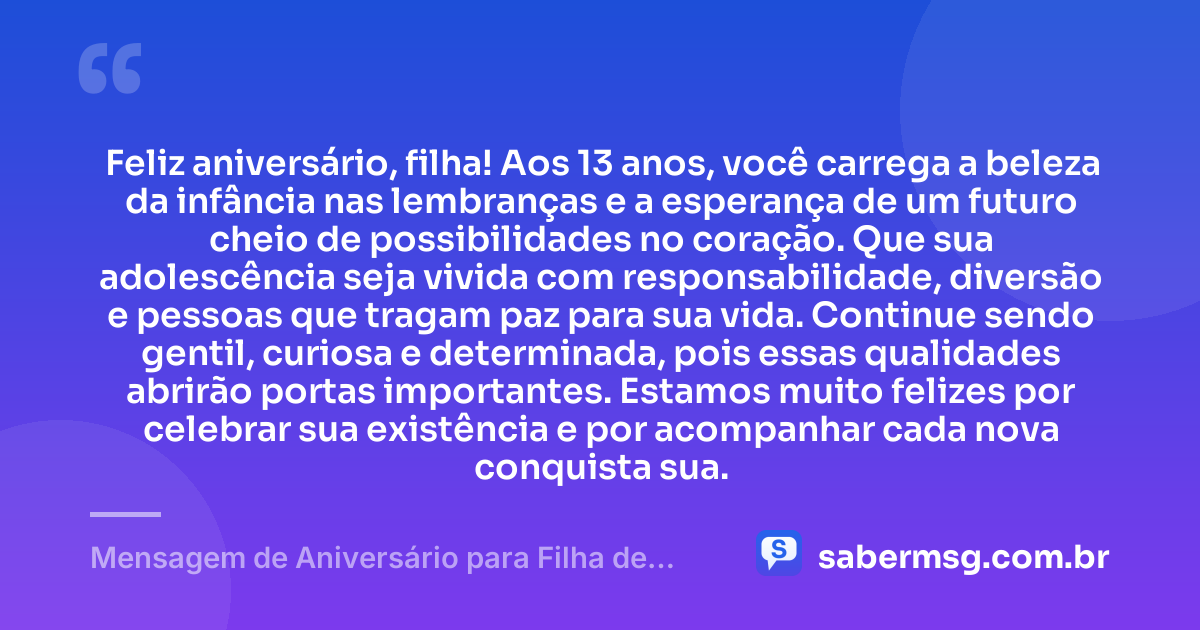 Feliz aniversário, filha! Aos 13 anos, você carrega a beleza da infância nas lembranças e a esperança de um futuro cheio de possibilidades no coração. Que sua adolescência seja vivida com responsabilidade, diversão e pessoas que tragam paz para sua vida. Continue sendo gentil, curiosa e determinada, pois essas qualidades abrirão portas importantes. Estamos muito felizes por celebrar sua existência e por acompanhar cada nova conquista sua. — Mensagem de Aniversário para Filha de 13 Anos