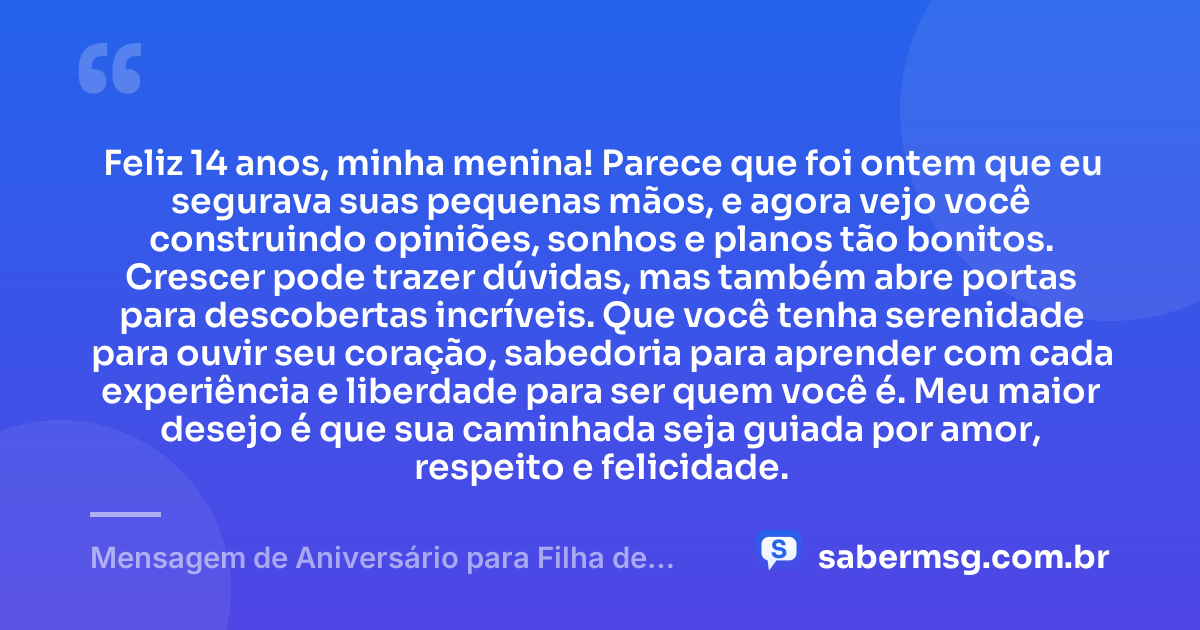 Feliz 14 anos, minha menina! Parece que foi ontem que eu segurava suas pequenas mãos, e agora vejo você construindo opiniões, sonhos e planos tão bonitos. Crescer pode trazer dúvidas, mas também abre portas para descobertas incríveis. Que você tenha serenidade para ouvir seu coração, sabedoria para aprender com cada experiência e liberdade para ser quem você é. Meu maior desejo é que sua caminhada seja guiada por amor, respeito e felicidade. — Mensagem de Aniversário para Filha de 14 Anos