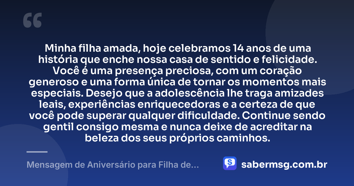 Minha filha amada, hoje celebramos 14 anos de uma história que enche nossa casa de sentido e felicidade. Você é uma presença preciosa, com um coração generoso e uma forma única de tornar os momentos mais especiais. Desejo que a adolescência lhe traga amizades leais, experiências enriquecedoras e a certeza de que você pode superar qualquer dificuldade. Continue sendo gentil consigo mesma e nunca deixe de acreditar na beleza dos seus próprios caminhos. — Mensagem de Aniversário para Filha de 14 Anos