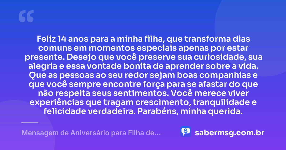 Feliz 14 anos para a minha filha, que transforma dias comuns em momentos especiais apenas por estar presente. Desejo que você preserve sua curiosidade, sua alegria e essa vontade bonita de aprender sobre a vida. Que as pessoas ao seu redor sejam boas companhias e que você sempre encontre força para se afastar do que não respeita seus sentimentos. Você merece viver experiências que tragam crescimento, tranquilidade e felicidade verdadeira. Parabéns, minha querida. — Mensagem de Aniversário para Filha de 14 Anos