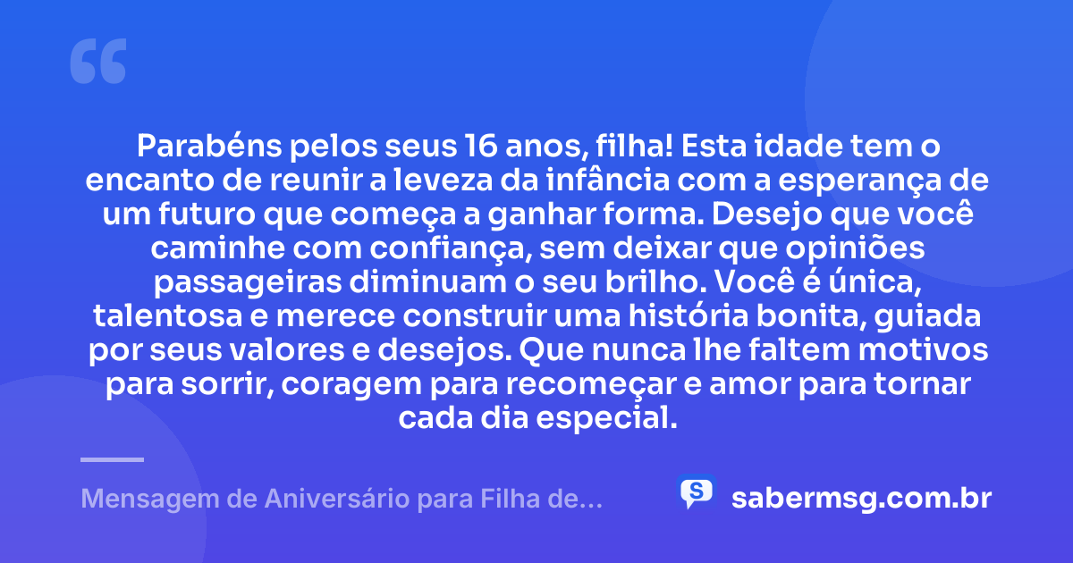 Parabéns pelos seus 16 anos, filha! Esta idade tem o encanto de reunir a leveza da infância com a esperança de um futuro que começa a ganhar forma. Desejo que você caminhe com confiança, sem deixar que opiniões passageiras diminuam o seu brilho. Você é única, talentosa e merece construir uma história bonita, guiada por seus valores e desejos. Que nunca lhe faltem motivos para sorrir, coragem para recomeçar e amor para tornar cada dia especial. — Mensagem de Aniversário para Filha de 16 Anos