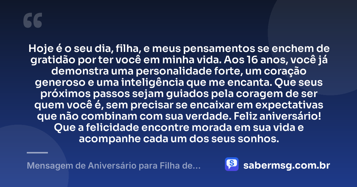 Hoje é o seu dia, filha, e meus pensamentos se enchem de gratidão por ter você em minha vida. Aos 16 anos, você já demonstra uma personalidade forte, um coração generoso e uma inteligência que me encanta. Que seus próximos passos sejam guiados pela coragem de ser quem você é, sem precisar se encaixar em expectativas que não combinam com sua verdade. Feliz aniversário! Que a felicidade encontre morada em sua vida e acompanhe cada um dos seus sonhos. — Mensagem de Aniversário para Filha de 16 Anos
