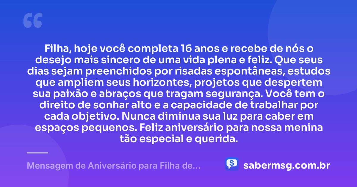 Filha, hoje você completa 16 anos e recebe de nós o desejo mais sincero de uma vida plena e feliz. Que seus dias sejam preenchidos por risadas espontâneas, estudos que ampliem seus horizontes, projetos que despertem sua paixão e abraços que tragam segurança. Você tem o direito de sonhar alto e a capacidade de trabalhar por cada objetivo. Nunca diminua sua luz para caber em espaços pequenos. Feliz aniversário para nossa menina tão especial e querida. — Mensagem de Aniversário para Filha de 16 Anos