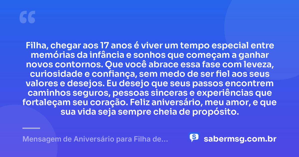 Filha, chegar aos 17 anos é viver um tempo especial entre memórias da infância e sonhos que começam a ganhar novos contornos. Que você abrace essa fase com leveza, curiosidade e confiança, sem medo de ser fiel aos seus valores e desejos. Eu desejo que seus passos encontrem caminhos seguros, pessoas sinceras e experiências que fortaleçam seu coração. Feliz aniversário, meu amor, e que sua vida seja sempre cheia de propósito. — Mensagem de Aniversário para Filha de 17 Anos