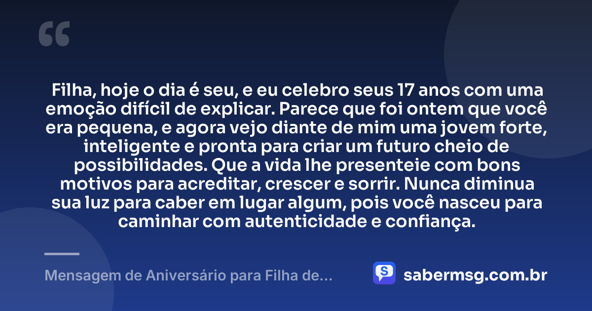 Filha, hoje o dia é seu, e eu celebro seus 17 anos com uma emoção difícil de explicar. Parece que foi ontem que você era pequena, e agora vejo diante de mim uma jovem forte, inteligente e pronta para criar um futuro cheio de possibilidades. Que a vida lhe presenteie com bons motivos para acreditar, crescer e sorrir. Nunca diminua sua luz para caber em lugar algum, pois você nasceu para caminhar com autenticidade e confiança. — Mensagem de Aniversário para Filha de 17 Anos