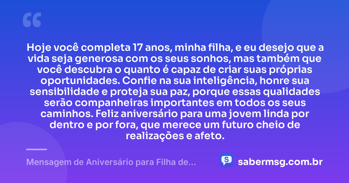 Hoje você completa 17 anos, minha filha, e eu desejo que a vida seja generosa com os seus sonhos, mas também que você descubra o quanto é capaz de criar suas próprias oportunidades. Confie na sua inteligência, honre sua sensibilidade e proteja sua paz, porque essas qualidades serão companheiras importantes em todos os seus caminhos. Feliz aniversário para uma jovem linda por dentro e por fora, que merece um futuro cheio de realizações e afeto. — Mensagem de Aniversário para Filha de 17 Anos