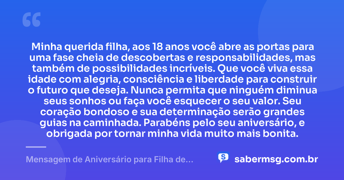 Minha querida filha, aos 18 anos você abre as portas para uma fase cheia de descobertas e responsabilidades, mas também de possibilidades incríveis. Que você viva essa idade com alegria, consciência e liberdade para construir o futuro que deseja. Nunca permita que ninguém diminua seus sonhos ou faça você esquecer o seu valor. Seu coração bondoso e sua determinação serão grandes guias na caminhada. Parabéns pelo seu aniversário, e obrigada por tornar minha vida muito mais bonita. — Mensagem de Aniversário para Filha de 18 Anos WhatsApp