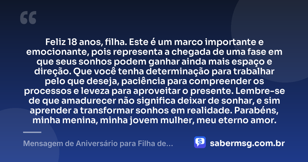 Feliz 18 anos, filha. Este é um marco importante e emocionante, pois representa a chegada de uma fase em que seus sonhos podem ganhar ainda mais espaço e direção. Que você tenha determinação para trabalhar pelo que deseja, paciência para compreender os processos e leveza para aproveitar o presente. Lembre-se de que amadurecer não significa deixar de sonhar, e sim aprender a transformar sonhos em realidade. Parabéns, minha menina, minha jovem mulher, meu eterno amor. — Mensagem de Aniversário para Filha de 18 Anos WhatsApp