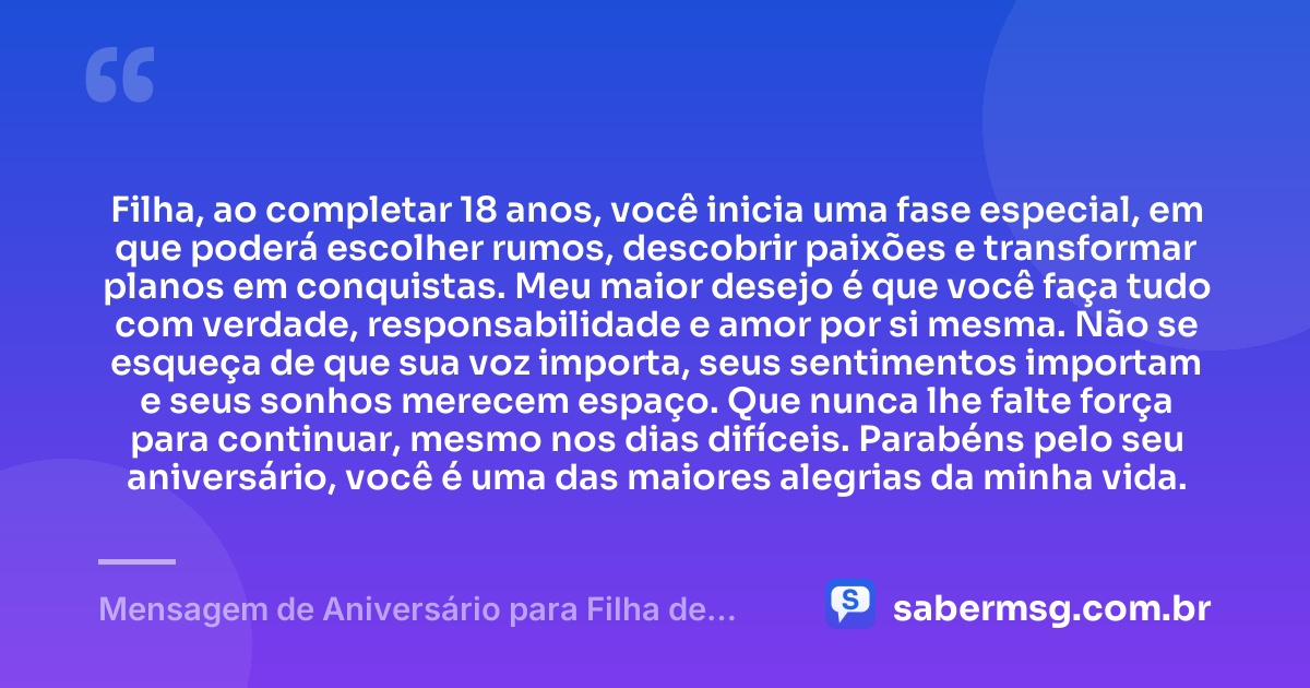 Filha, ao completar 18 anos, você inicia uma fase especial, em que poderá escolher rumos, descobrir paixões e transformar planos em conquistas. Meu maior desejo é que você faça tudo com verdade, responsabilidade e amor por si mesma. Não se esqueça de que sua voz importa, seus sentimentos importam e seus sonhos merecem espaço. Que nunca lhe falte força para continuar, mesmo nos dias difíceis. Parabéns pelo seu aniversário, você é uma das maiores alegrias da minha vida. — Mensagem de Aniversário para Filha de 18 Anos WhatsApp