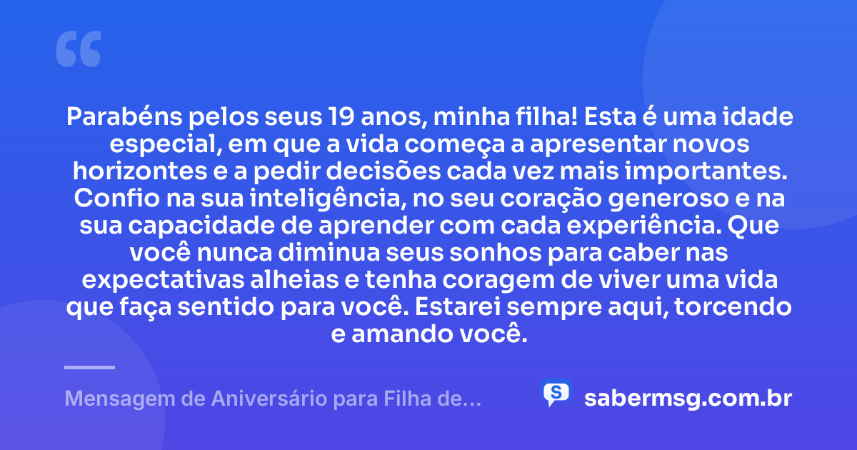 Parabéns pelos seus 19 anos, minha filha! Esta é uma idade especial, em que a vida começa a apresentar novos horizontes e a pedir decisões cada vez mais importantes. Confio na sua inteligência, no seu coração generoso e na sua capacidade de aprender com cada experiência. Que você nunca diminua seus sonhos para caber nas expectativas alheias e tenha coragem de viver uma vida que faça sentido para você. Estarei sempre aqui, torcendo e amando você. — Mensagem de Aniversário para Filha de 19 Anos