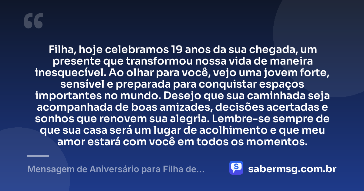 Filha, hoje celebramos 19 anos da sua chegada, um presente que transformou nossa vida de maneira inesquecível. Ao olhar para você, vejo uma jovem forte, sensível e preparada para conquistar espaços importantes no mundo. Desejo que sua caminhada seja acompanhada de boas amizades, decisões acertadas e sonhos que renovem sua alegria. Lembre-se sempre de que sua casa será um lugar de acolhimento e que meu amor estará com você em todos os momentos. — Mensagem de Aniversário para Filha de 19 Anos