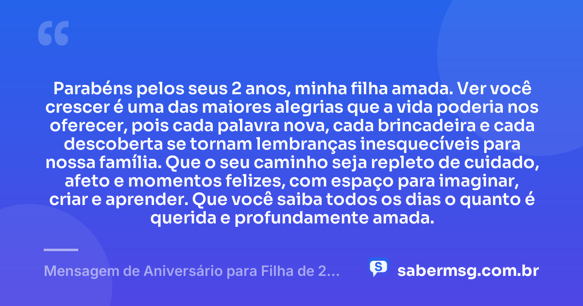 Parabéns pelos seus 2 anos, minha filha amada. Ver você crescer é uma das maiores alegrias que a vida poderia nos oferecer, pois cada palavra nova, cada brincadeira e cada descoberta se tornam lembranças inesquecíveis para nossa família. Que o seu caminho seja repleto de cuidado, afeto e momentos felizes, com espaço para imaginar, criar e aprender. Que você saiba todos os dias o quanto é querida e profundamente amada. — Mensagem de Aniversário para Filha de 2 Anos