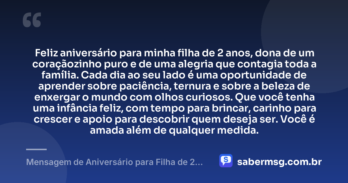Feliz aniversário para minha filha de 2 anos, dona de um coraçãozinho puro e de uma alegria que contagia toda a família. Cada dia ao seu lado é uma oportunidade de aprender sobre paciência, ternura e sobre a beleza de enxergar o mundo com olhos curiosos. Que você tenha uma infância feliz, com tempo para brincar, carinho para crescer e apoio para descobrir quem deseja ser. Você é amada além de qualquer medida. — Mensagem de Aniversário para Filha de 2 Anos