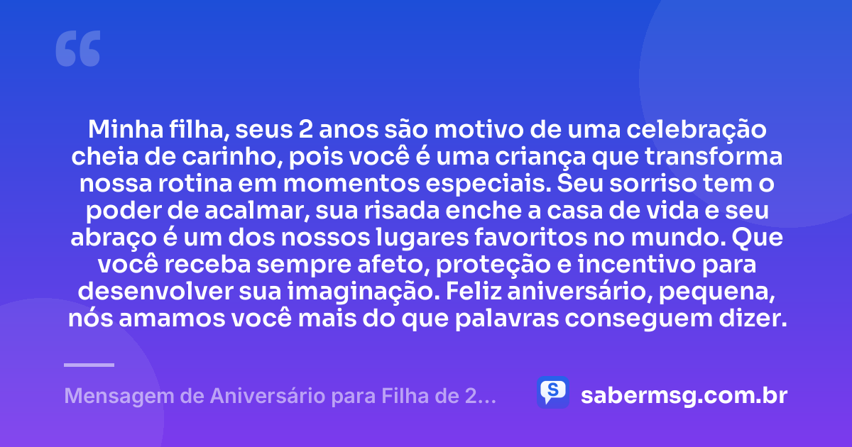 Minha filha, seus 2 anos são motivo de uma celebração cheia de carinho, pois você é uma criança que transforma nossa rotina em momentos especiais. Seu sorriso tem o poder de acalmar, sua risada enche a casa de vida e seu abraço é um dos nossos lugares favoritos no mundo. Que você receba sempre afeto, proteção e incentivo para desenvolver sua imaginação. Feliz aniversário, pequena, nós amamos você mais do que palavras conseguem dizer. — Mensagem de Aniversário para Filha de 2 Anos