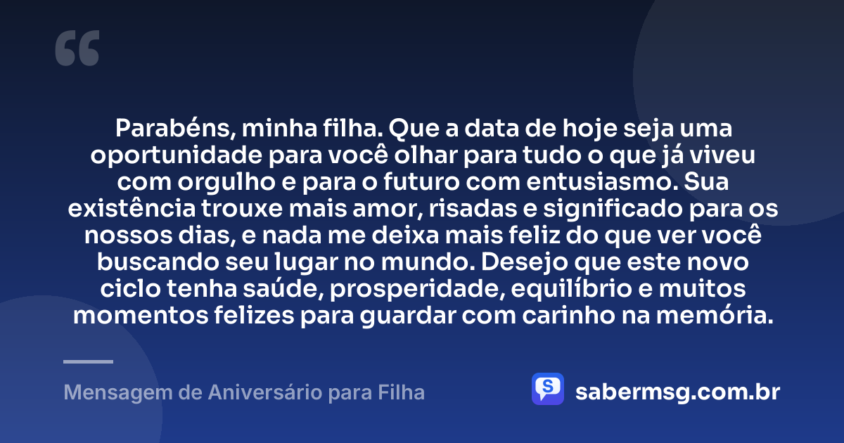 Parabéns, minha filha. Que a data de hoje seja uma oportunidade para você olhar para tudo o que já viveu com orgulho e para o futuro com entusiasmo. Sua existência trouxe mais amor, risadas e significado para os nossos dias, e nada me deixa mais feliz do que ver você buscando seu lugar no mundo. Desejo que este novo ciclo tenha saúde, prosperidade, equilíbrio e muitos momentos felizes para guardar com carinho na memória. — Mensagem de Aniversário para Filha